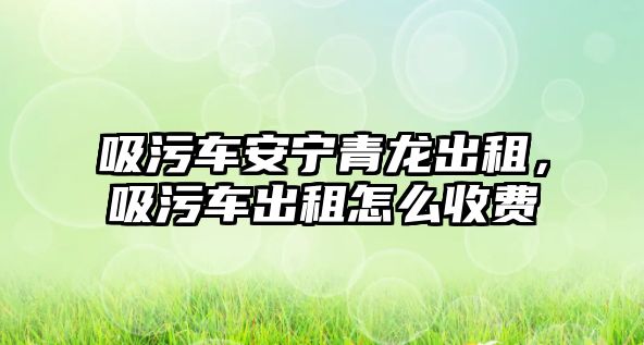 吸污車安寧青龍出租，吸污車出租怎么收費(fèi)