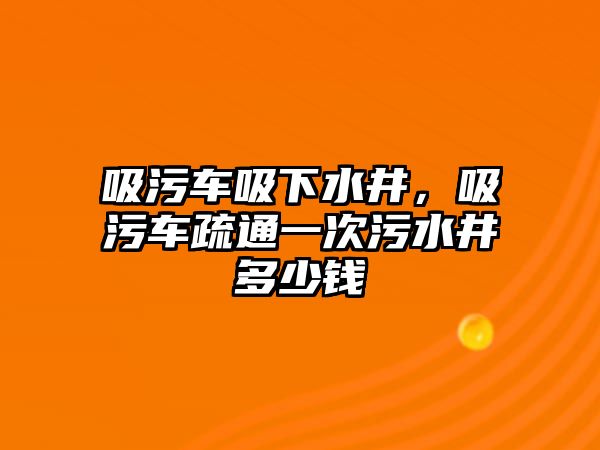 吸污車吸下水井，吸污車疏通一次污水井多少錢