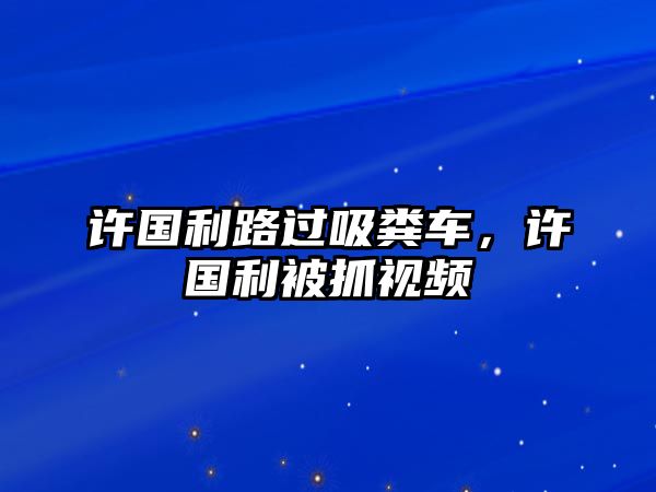 許國(guó)利路過(guò)吸糞車(chē)，許國(guó)利被抓視頻