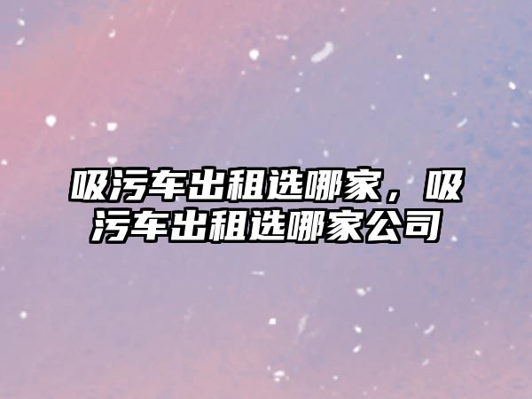 吸污車出租選哪家，吸污車出租選哪家公司