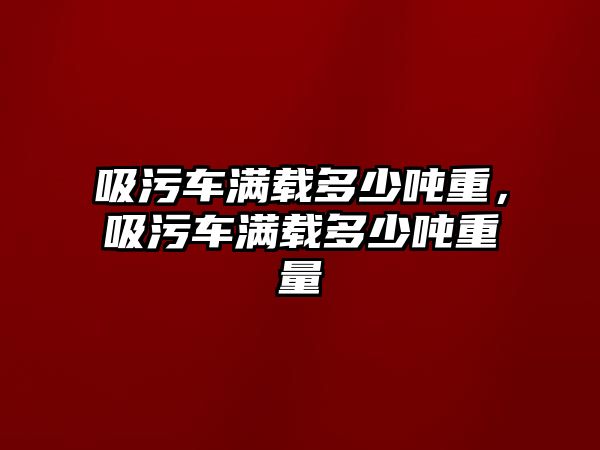 吸污車滿載多少噸重，吸污車滿載多少噸重量