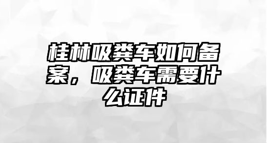 桂林吸糞車如何備案，吸糞車需要什么證件