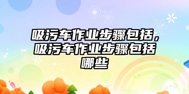 吸污車作業(yè)步驟包括，吸污車作業(yè)步驟包括哪些