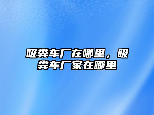 吸糞車廠在哪里，吸糞車廠家在哪里