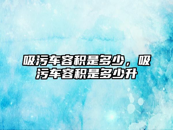 吸污車容積是多少，吸污車容積是多少升