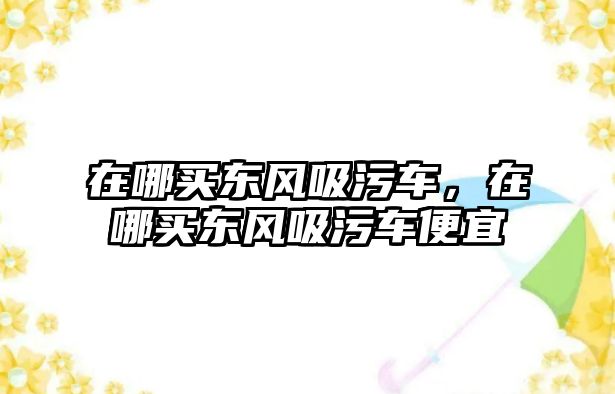 在哪買東風(fēng)吸污車，在哪買東風(fēng)吸污車便宜