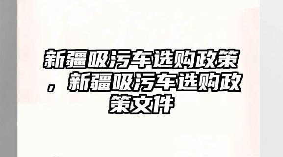 新疆吸污車(chē)選購(gòu)政策，新疆吸污車(chē)選購(gòu)政策文件