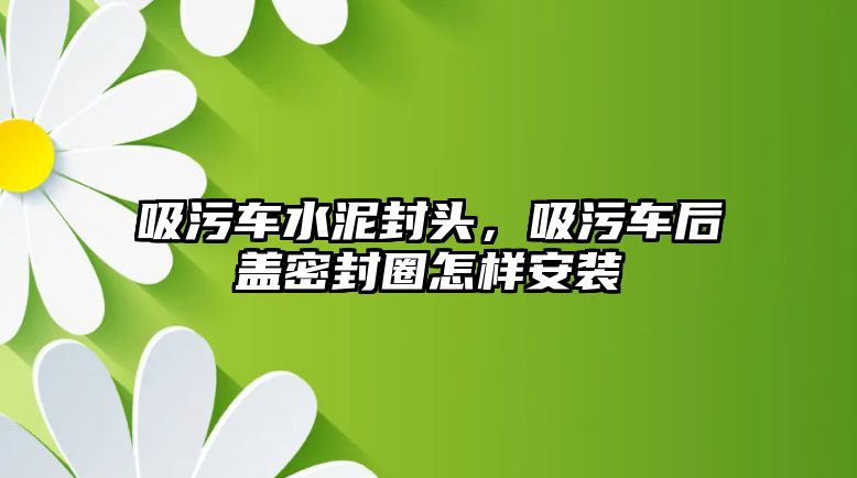 吸污車水泥封頭，吸污車后蓋密封圈怎樣安裝