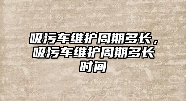 吸污車維護周期多長，吸污車維護周期多長時間