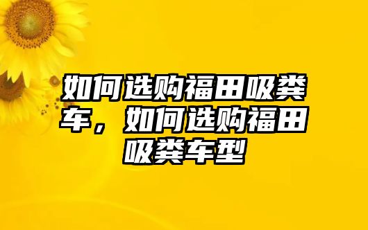 如何選購福田吸糞車，如何選購福田吸糞車型