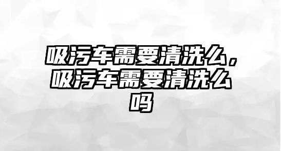 吸污車需要清洗么，吸污車需要清洗么嗎