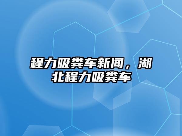 程力吸糞車新聞，湖北程力吸糞車