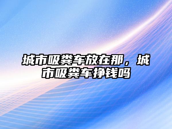 城市吸糞車放在那，城市吸糞車掙錢嗎