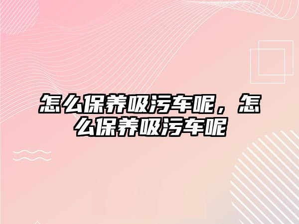 怎么保養(yǎng)吸污車呢，怎么保養(yǎng)吸污車呢