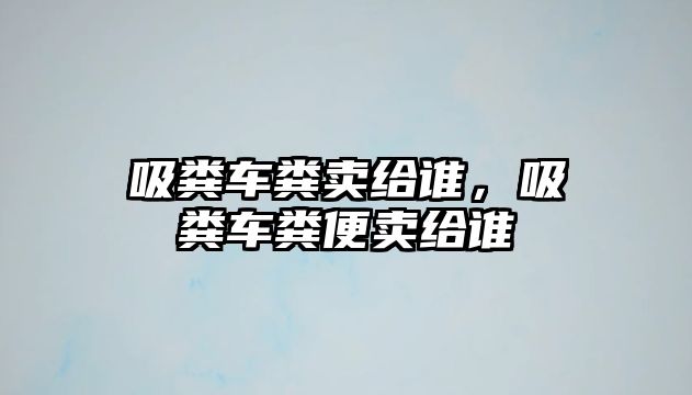 吸糞車糞賣給誰，吸糞車糞便賣給誰