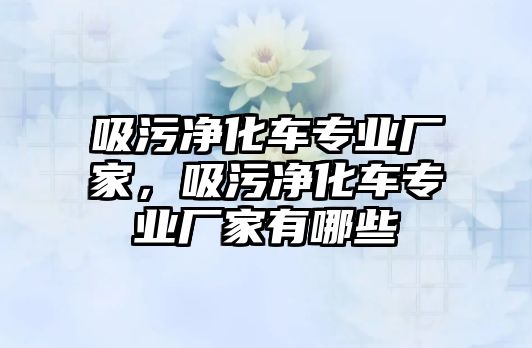 吸污凈化車專業(yè)廠家，吸污凈化車專業(yè)廠家有哪些