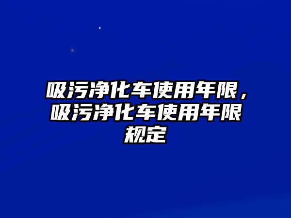 吸污凈化車使用年限，吸污凈化車使用年限規(guī)定