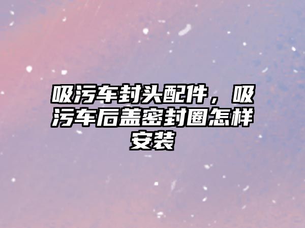 吸污車封頭配件，吸污車后蓋密封圈怎樣安裝