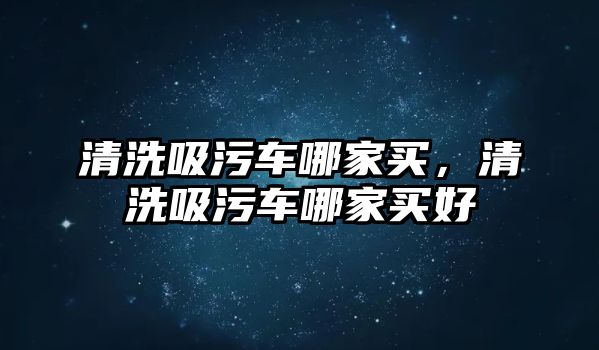 清洗吸污車哪家買，清洗吸污車哪家買好