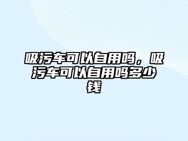 吸污車可以自用嗎，吸污車可以自用嗎多少錢