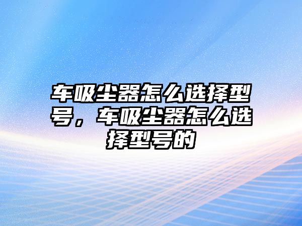 車吸塵器怎么選擇型號，車吸塵器怎么選擇型號的