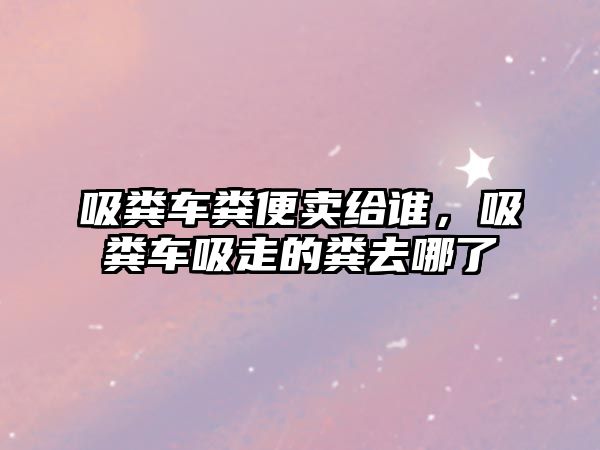 吸糞車糞便賣給誰，吸糞車吸走的糞去哪了