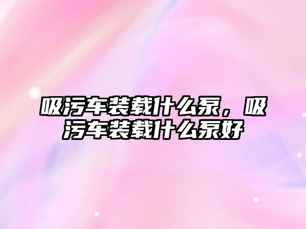 吸污車裝載什么泵，吸污車裝載什么泵好