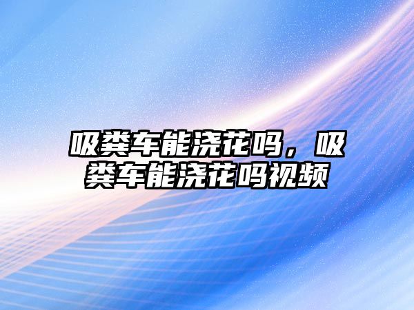 吸糞車能澆花嗎，吸糞車能澆花嗎視頻