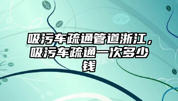 吸污車疏通管道浙江，吸污車疏通一次多少錢