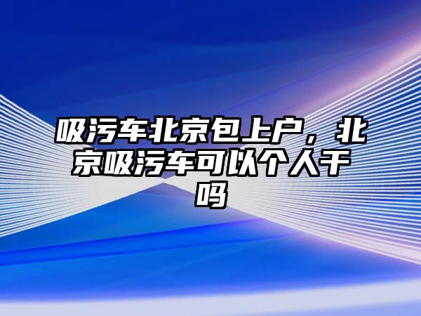 吸污車北京包上戶，北京吸污車可以個(gè)人干嗎