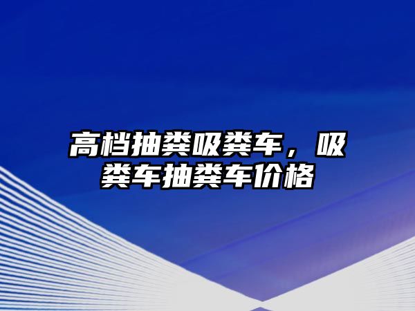 高檔抽糞吸糞車，吸糞車抽糞車價格