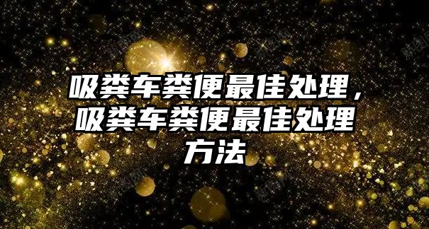 吸糞車糞便最佳處理，吸糞車糞便最佳處理方法