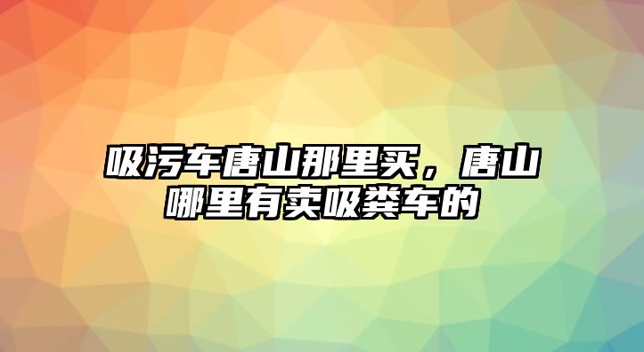 吸污車唐山那里買，唐山哪里有賣吸糞車的