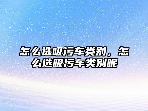 怎么選吸污車類別，怎么選吸污車類別呢