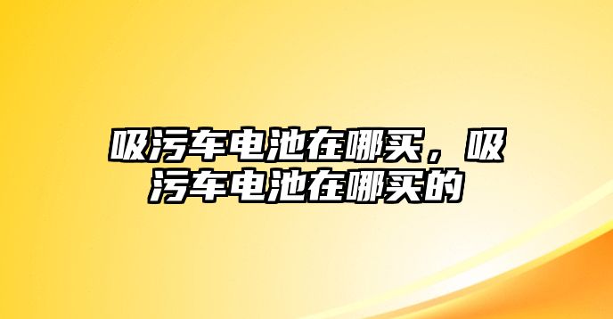 吸污車電池在哪買，吸污車電池在哪買的