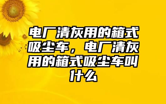 電廠清灰用的箱式吸塵車，電廠清灰用的箱式吸塵車叫什么