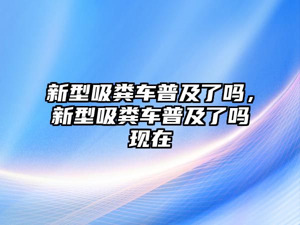 新型吸糞車(chē)普及了嗎，新型吸糞車(chē)普及了嗎現(xiàn)在