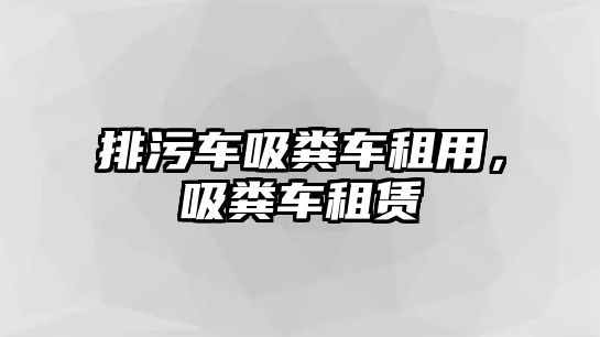 排污車吸糞車租用，吸糞車租賃