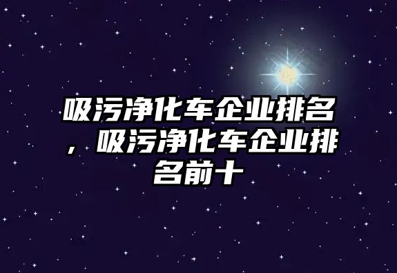 吸污凈化車企業(yè)排名，吸污凈化車企業(yè)排名前十