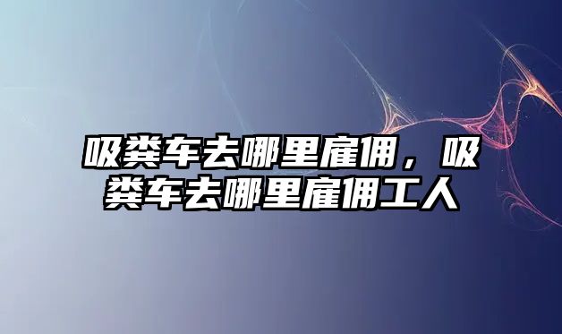 吸糞車去哪里雇傭，吸糞車去哪里雇傭工人