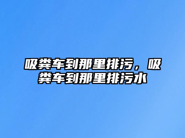 吸糞車到那里排污，吸糞車到那里排污水