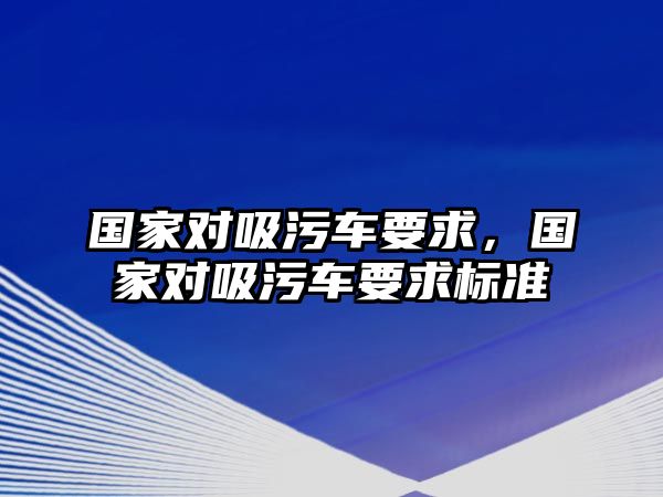 國(guó)家對(duì)吸污車(chē)要求，國(guó)家對(duì)吸污車(chē)要求標(biāo)準(zhǔn)