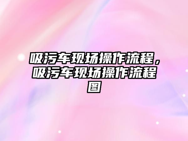 吸污車現(xiàn)場操作流程，吸污車現(xiàn)場操作流程圖