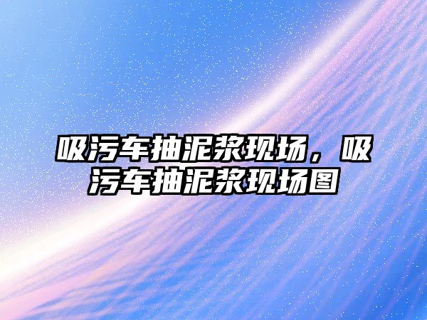 吸污車抽泥漿現(xiàn)場，吸污車抽泥漿現(xiàn)場圖