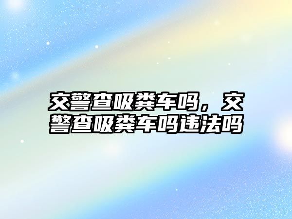 交警查吸糞車嗎，交警查吸糞車嗎違法嗎