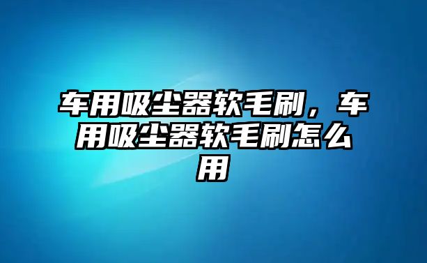 車用吸塵器軟毛刷，車用吸塵器軟毛刷怎么用