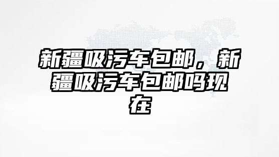 新疆吸污車包郵，新疆吸污車包郵嗎現(xiàn)在