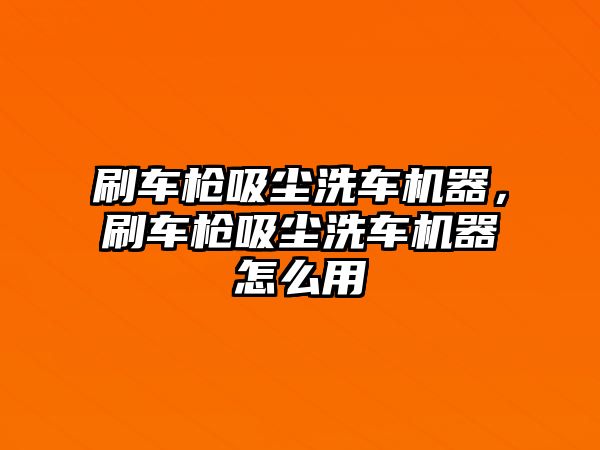 刷車槍吸塵洗車機器，刷車槍吸塵洗車機器怎么用