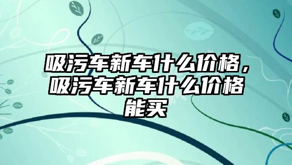 吸污車新車什么價格，吸污車新車什么價格能買