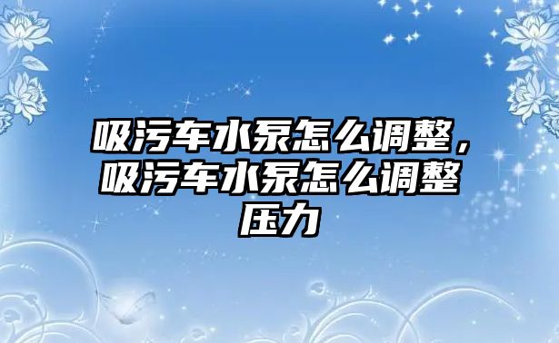 吸污車水泵怎么調(diào)整，吸污車水泵怎么調(diào)整壓力